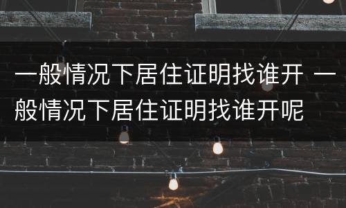 一般情况下居住证明找谁开 一般情况下居住证明找谁开呢