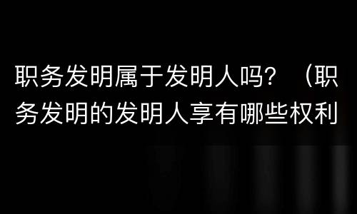 职务发明属于发明人吗？（职务发明的发明人享有哪些权利）