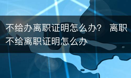 不给办离职证明怎么办？ 离职不给离职证明怎么办