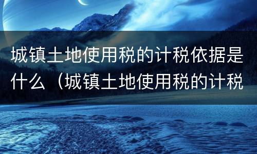 城镇土地使用税的计税依据是什么（城镇土地使用税的计税依据是什么?如何确定?）