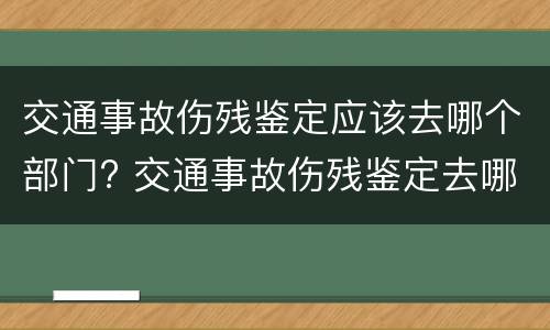 交通事故伤残鉴定应该去哪个部门? 交通事故伤残鉴定去哪鉴定