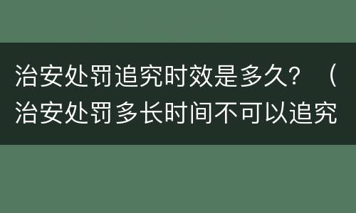 治安处罚追究时效是多久？（治安处罚多长时间不可以追究）