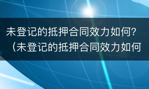 未登记的抵押合同效力如何？（未登记的抵押合同效力如何认定）