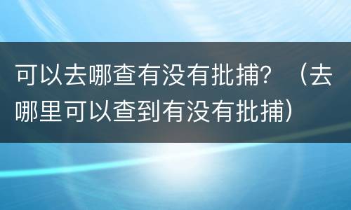 可以去哪查有没有批捕？（去哪里可以查到有没有批捕）