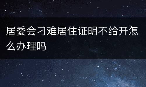 居委会刁难居住证明不给开怎么办理吗