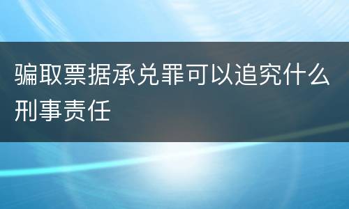 骗取票据承兑罪可以追究什么刑事责任