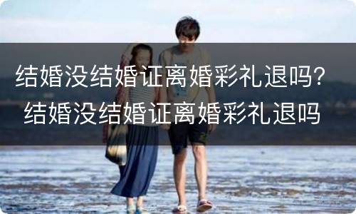 结婚没结婚证离婚彩礼退吗？ 结婚没结婚证离婚彩礼退吗