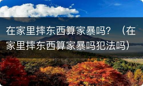 在家里摔东西算家暴吗？（在家里摔东西算家暴吗犯法吗）