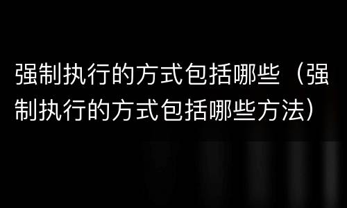 强制执行的方式包括哪些（强制执行的方式包括哪些方法）