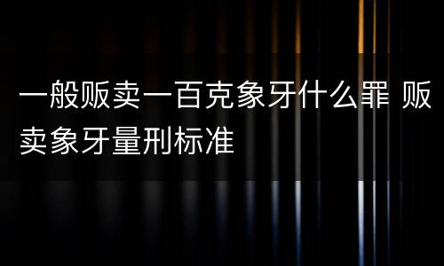 一般贩卖一百克象牙什么罪 贩卖象牙量刑标准