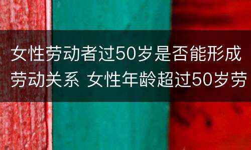 女性劳动者过50岁是否能形成劳动关系 女性年龄超过50岁劳动争议怎么办