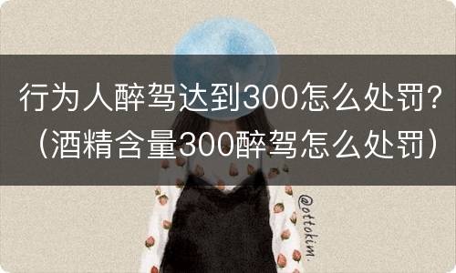 行为人醉驾达到300怎么处罚？（酒精含量300醉驾怎么处罚）