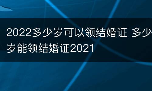 2022多少岁可以领结婚证 多少岁能领结婚证2021