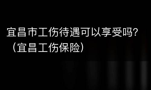 宜昌市工伤待遇可以享受吗？（宜昌工伤保险）