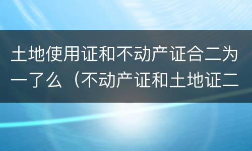 土地使用证和不动产证合二为一了么（不动产证和土地证二证合一）