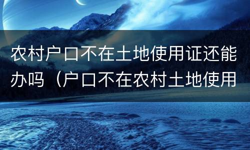 农村户口不在土地使用证还能办吗（户口不在农村土地使用证还有效吗）