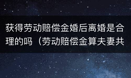 获得劳动赔偿金婚后离婚是合理的吗（劳动赔偿金算夫妻共同财产）