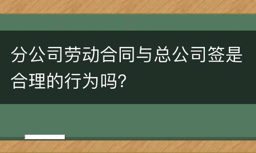 分公司劳动合同与总公司签是合理的行为吗？