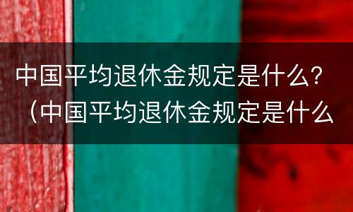 中国平均退休金规定是什么？（中国平均退休金规定是什么时候发放）