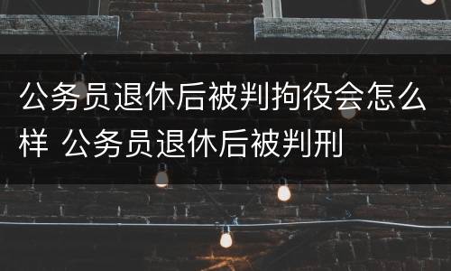 公务员退休后被判拘役会怎么样 公务员退休后被判刑