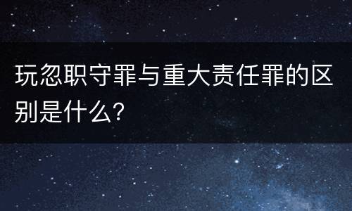 玩忽职守罪与重大责任罪的区别是什么？