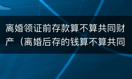 离婚领证前存款算不算共同财产（离婚后存的钱算不算共同财产）