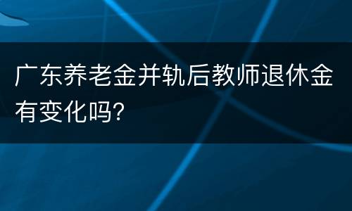 广东养老金并轨后教师退休金有变化吗？