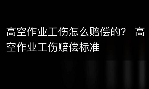 高空作业工伤怎么赔偿的？ 高空作业工伤赔偿标准