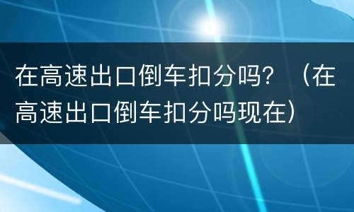 在高速出口倒车扣分吗？（在高速出口倒车扣分吗现在）