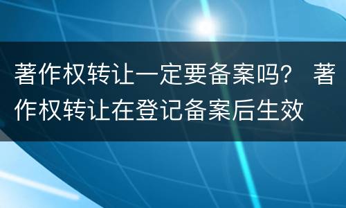 著作权转让一定要备案吗？ 著作权转让在登记备案后生效