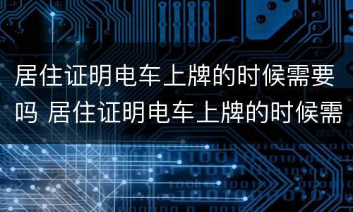 居住证明电车上牌的时候需要吗 居住证明电车上牌的时候需要吗