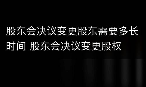 股东会决议变更股东需要多长时间 股东会决议变更股权