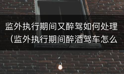 监外执行期间又醉驾如何处理（监外执行期间醉酒驾车怎么判）