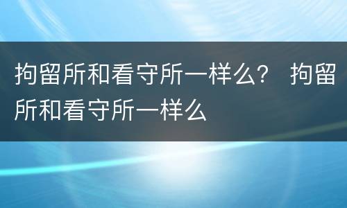 拘留所和看守所一样么？ 拘留所和看守所一样么