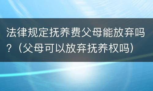 法律规定抚养费父母能放弃吗?（父母可以放弃抚养权吗）