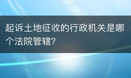 起诉土地征收的行政机关是哪个法院管辖？