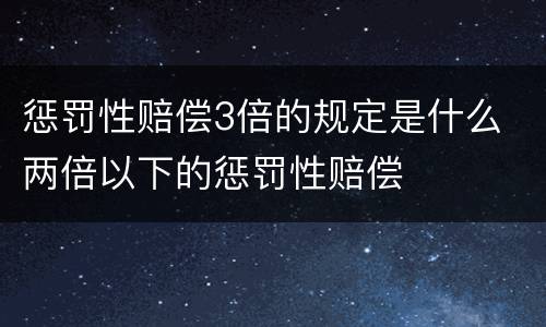 惩罚性赔偿3倍的规定是什么 两倍以下的惩罚性赔偿