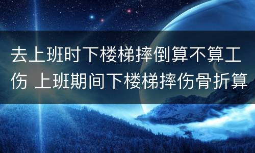 去上班时下楼梯摔倒算不算工伤 上班期间下楼梯摔伤骨折算工伤吗