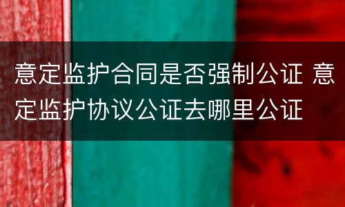 意定监护合同是否强制公证 意定监护协议公证去哪里公证