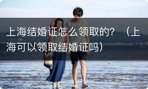 上海结婚证怎么领取的？（上海可以领取结婚证吗）