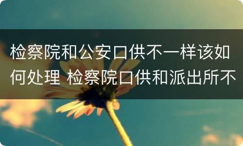 检察院和公安口供不一样该如何处理 检察院口供和派出所不一样会怎么样