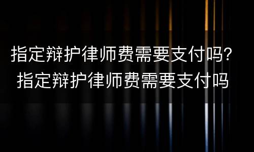 指定辩护律师费需要支付吗？ 指定辩护律师费需要支付吗