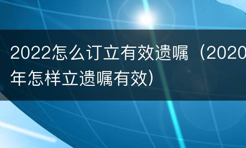 2022怎么订立有效遗嘱（2020年怎样立遗嘱有效）