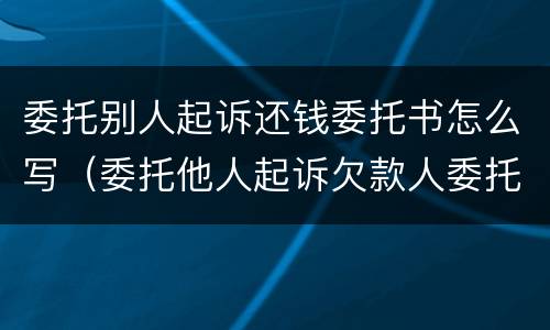 委托别人起诉还钱委托书怎么写（委托他人起诉欠款人委托书怎么写）