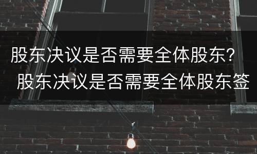 股东决议是否需要全体股东？ 股东决议是否需要全体股东签字