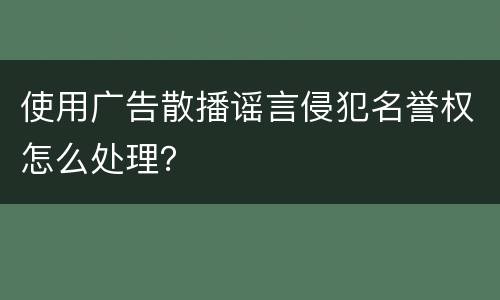 使用广告散播谣言侵犯名誉权怎么处理？