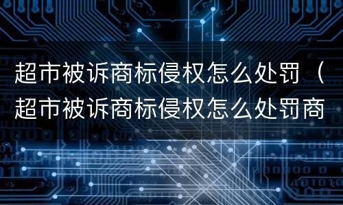 超市被诉商标侵权怎么处罚（超市被诉商标侵权怎么处罚商家）