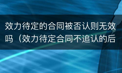 效力待定的合同被否认则无效吗（效力待定合同不追认的后果）