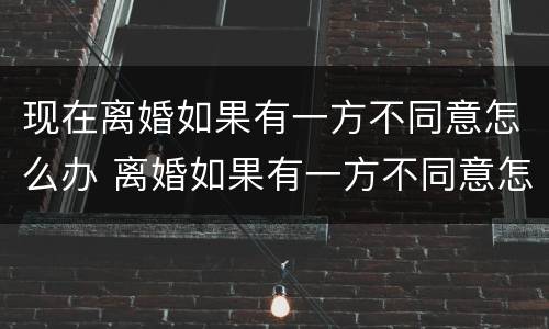 现在离婚如果有一方不同意怎么办 离婚如果有一方不同意怎么办?