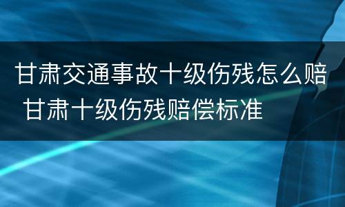 甘肃交通事故十级伤残怎么赔 甘肃十级伤残赔偿标准